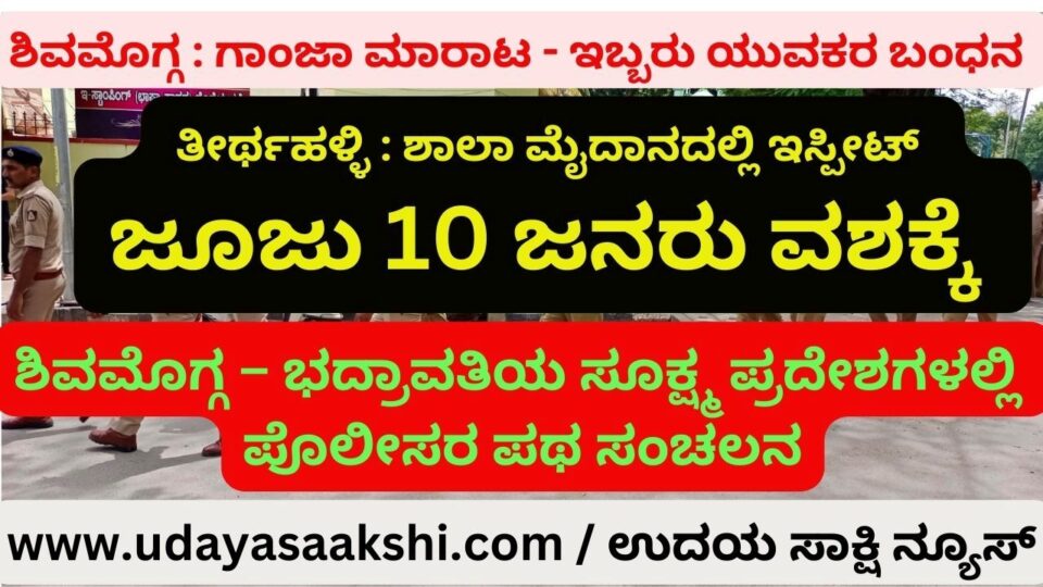 ಶಿವಮೊಗ್ಗ : ಗಾಂಜಾ ಮಾರಾಟ - ಇಬ್ಬರು ಯುವಕರ ಬಂಧನ ತೀರ್ಥಹಳ್ಳಿ : ಶಾಲಾ ಮೈದಾನದಲ್ಲಿ ಇಸ್ಪೀಟ್ ಜೂಜು - 10 ಜನರು ವಶಕ್ಕೆ ಶಿವಮೊಗ್ಗ – ಭದ್ರಾವತಿಯ ಸೂಕ್ಷ್ಮ ಪ್ರದೇಶಗಳಲ್ಲಿ ಪೊಲೀಸರ ಪಥ ಸಂಚಲನ