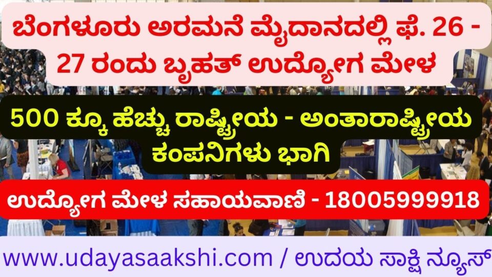 February at Bangalore Palace Grounds. Massive job fair on 26th - 27th More than 500 national and international companies participated Setting up of 600 stalls to provide employment to candidates Job Fair Helpline – 18005999918 ಬೆಂಗಳೂರು ಅರಮನೆ ಮೈದಾನದಲ್ಲಿ ಫೆ. 26 - 27 ರಂದು ಬೃಹತ್ ಉದ್ಯೋಗ ಮೇಳ 500 ಕ್ಕೂ ಹೆಚ್ಚು ರಾಷ್ಟ್ರೀಯ - ಅಂತಾರಾಷ್ಟ್ರೀಯ ಕಂಪನಿಗಳು ಭಾಗಿ ಅಭ್ಯರ್ಥಿಗಳಿಗೆ ಉದ್ಯೋಗ ಒದಗಿಸಲು 600 ಸ್ಟಾಲ್ ಅಳವಡಿಕೆ ಉದ್ಯೋಗ ಮೇಳ ಸಹಾಯವಾಣಿ - 18005999918